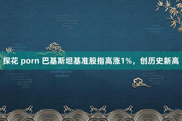 探花 porn 巴基斯坦基准股指高涨1%，创历史新高