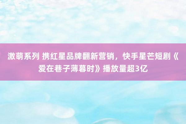 激萌系列 携红星品牌翻新营销，快手星芒短剧《爱在巷子薄暮时》播放量超3亿