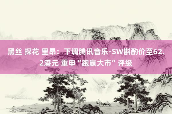 黑丝 探花 里昂：下调腾讯音乐-SW斟酌价至62.2港元 重申“跑赢大市”评级