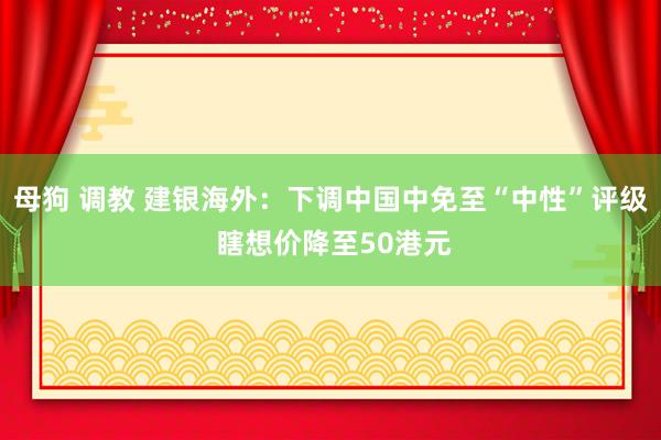 母狗 调教 建银海外：下调中国中免至“中性”评级 瞎想价降至50港元