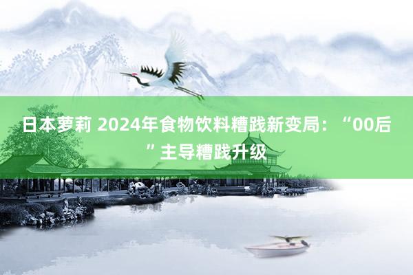 日本萝莉 2024年食物饮料糟践新变局：“00后”主导糟践升级