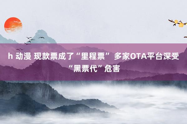 h 动漫 现款票成了“里程票” 多家OTA平台深受“黑票代”危害
