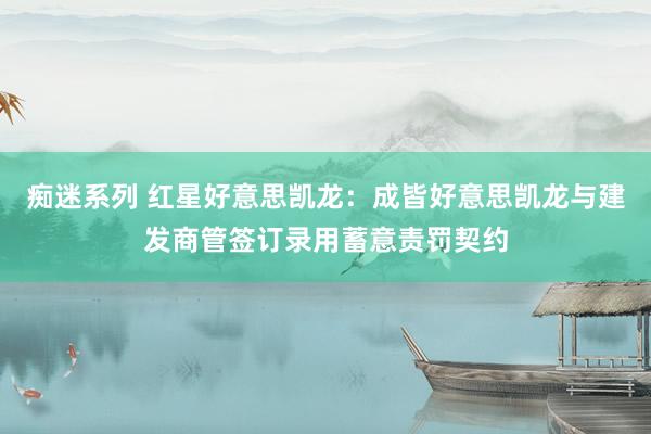 痴迷系列 红星好意思凯龙：成皆好意思凯龙与建发商管签订录用蓄意责罚契约