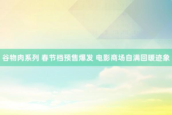 谷物肉系列 春节档预售爆发 电影商场自满回暖迹象