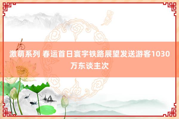 激萌系列 春运首日寰宇铁路展望发送游客1030万东谈主次
