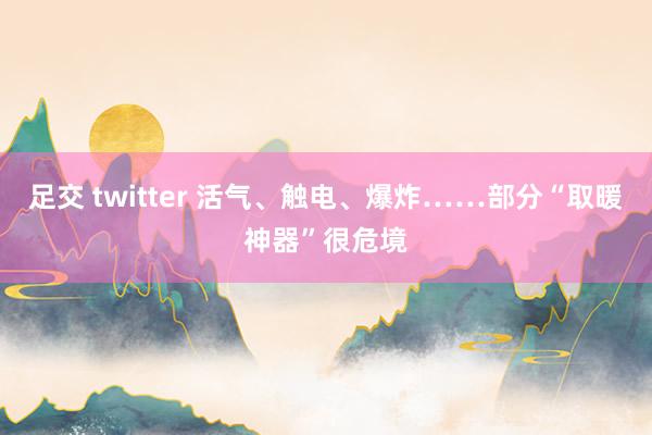足交 twitter 活气、触电、爆炸……部分“取暖神器”很危境