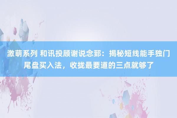 激萌系列 和讯投顾谢说念郅：揭秘短线能手独门尾盘买入法，收拢最要道的三点就够了