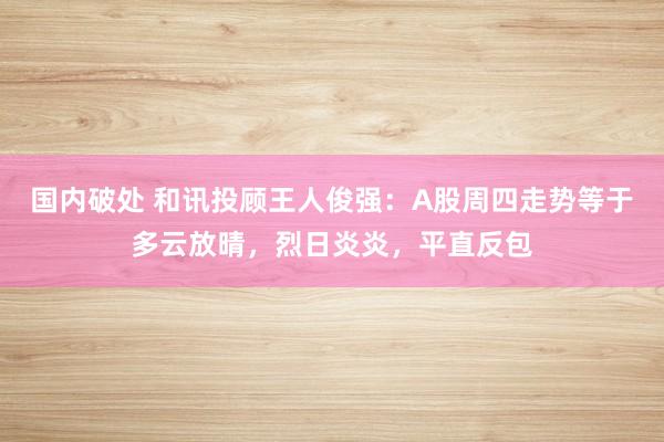 国内破处 和讯投顾王人俊强：A股周四走势等于多云放晴，烈日炎炎，平直反包