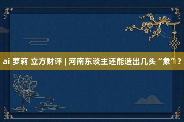 ai 萝莉 立方财评 | 河南东谈主还能造出几头“象”？