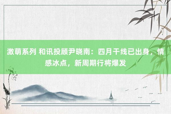 激萌系列 和讯投顾尹晓南：四月干线已出身，情感冰点，新周期行将爆发